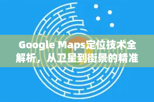 Google Maps定位技术全解析，从卫星到街景的精准导航