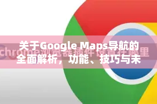关于Google Maps导航的全面解析，功能、技巧与未来展望