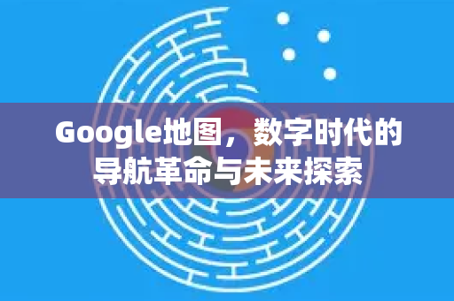 Google地图，数字时代的导航革命与未来探索