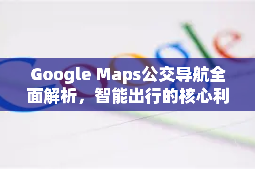 Google Maps公交导航全面解析，智能出行的核心利器