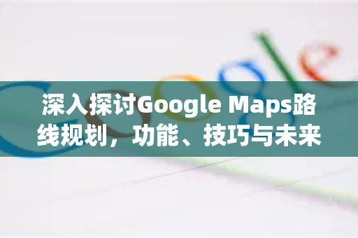 深入探讨Google Maps路线规划，功能、技巧与未来趋势