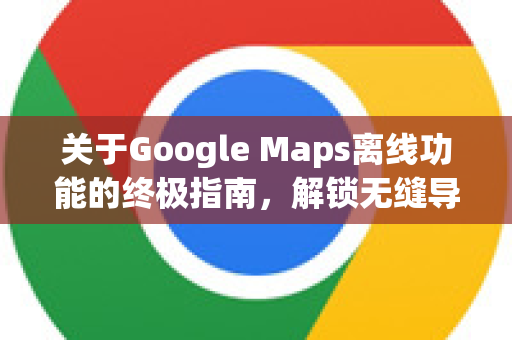关于Google Maps离线功能的终极指南，解锁无缝导航体验