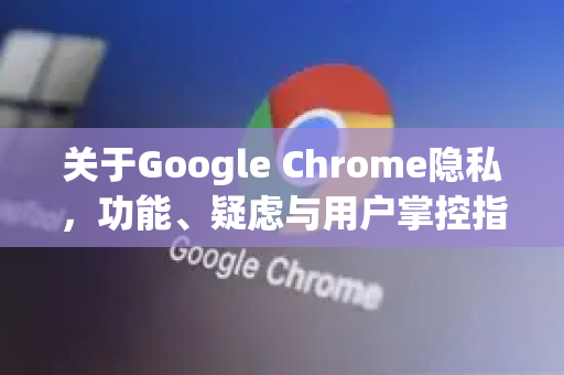 关于Google Chrome隐私，功能、疑虑与用户掌控指南