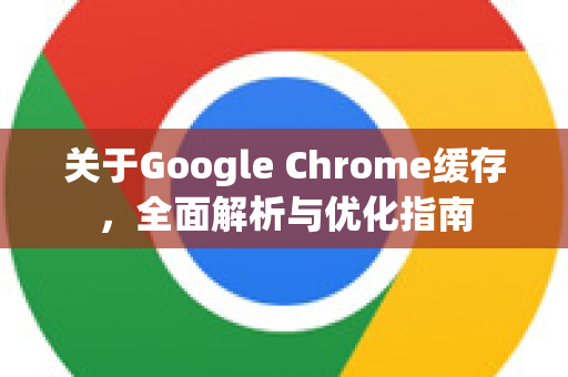 关于Google Chrome缓存，全面解析与优化指南