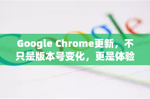 Google Chrome更新，不只是版本号变化，更是体验革新