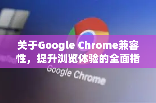 关于Google Chrome兼容性，提升浏览体验的全面指南