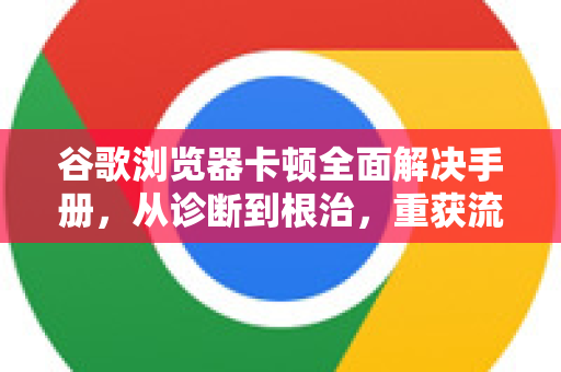 谷歌浏览器卡顿全面解决手册，从诊断到根治，重获流畅体验