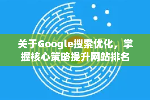 关于Google搜索优化，掌握核心策略提升网站排名
