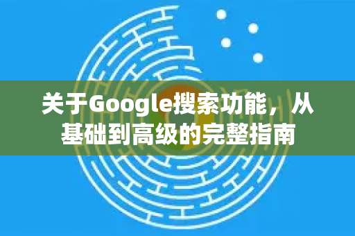 关于Google搜索功能，从基础到高级的完整指南