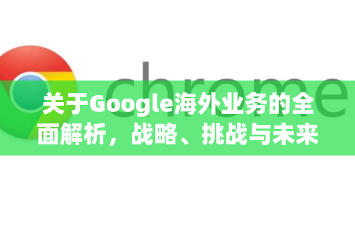 关于Google海外业务的全面解析，战略、挑战与未来-第1张图片-Google Chrome官方首页_极速谷歌浏览器