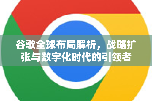 谷歌全球布局解析，战略扩张与数字化时代的引领者-第1张图片-Google Chrome官方首页_极速谷歌浏览器