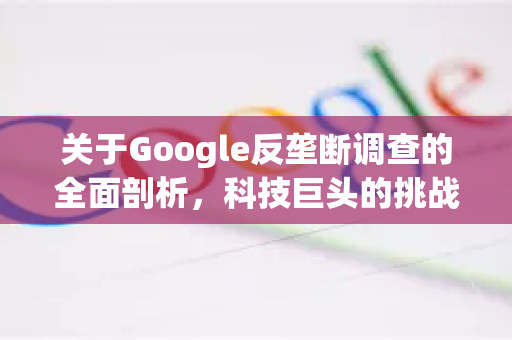 关于Google反垄断调查的全面剖析，科技巨头的挑战与未来