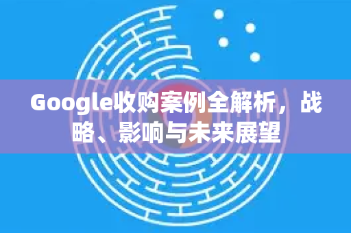 Google收购案例全解析，战略、影响与未来展望