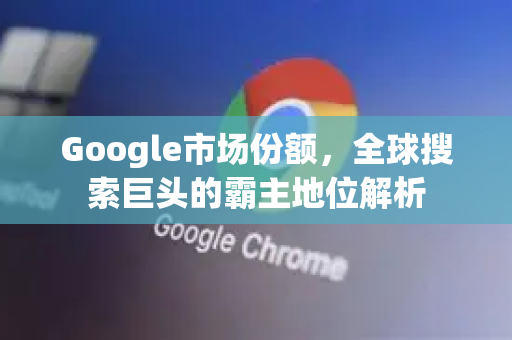 Google市场份额，全球搜索巨头的霸主地位解析