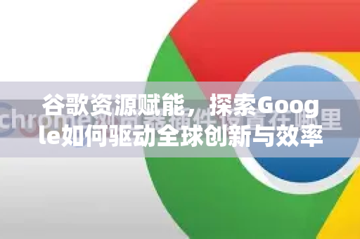 谷歌资源赋能，探索Google如何驱动全球创新与效率提升-第1张图片-Google Chrome官方首页_极速谷歌浏览器