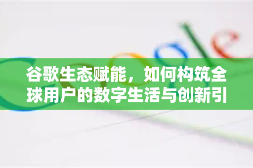 谷歌生态赋能，如何构筑全球用户的数字生活与创新引擎？-第1张图片-Google Chrome官方首页_极速谷歌浏览器