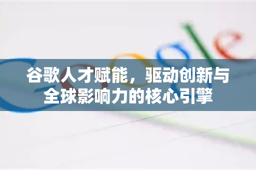 谷歌人才赋能，驱动创新与全球影响力的核心引擎-第1张图片-Google Chrome官方首页_极速谷歌浏览器