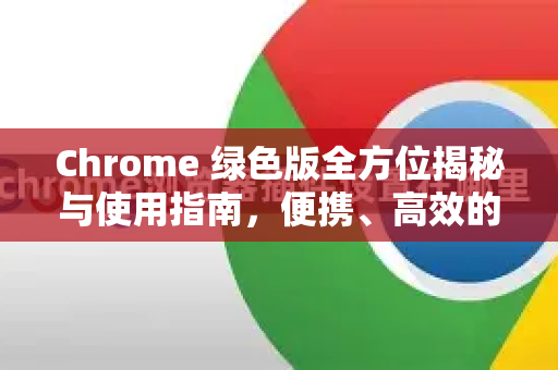 Chrome 绿色版全方位揭秘与使用指南，便携、高效的浏览器新选择