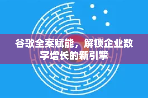 谷歌全案赋能，解锁企业数字增长的新引擎-第1张图片-Google Chrome官方首页_极速谷歌浏览器
