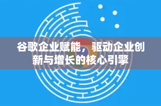 谷歌企业赋能，驱动企业创新与增长的核心引擎-第1张图片-Google Chrome官方首页_极速谷歌浏览器