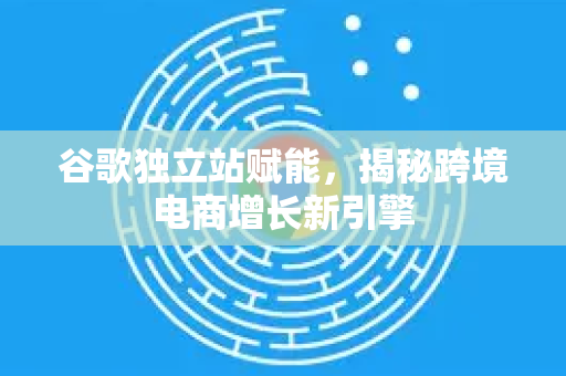 谷歌独立站赋能,揭秘跨境电商增长新引擎-第1张图片-Google Chrome官方首页_极速谷歌浏览器 谷歌独立站赋能,揭秘跨境电商增长新引擎-第1张图片-Google Chrome官方首页_极速谷歌浏览器