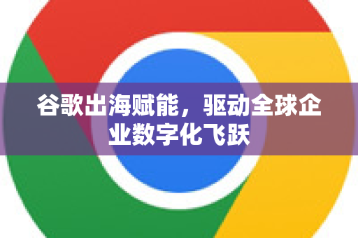 谷歌出海赋能,驱动全球企业数字化飞跃-第1张图片-Google Chrome官方首页_极速谷歌浏览器 谷歌出海赋能,驱动全球企业数字化飞跃-第1张图片-Google Chrome官方首页_极速谷歌浏览器