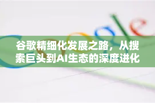 谷歌精细化发展之路，从搜索巨头到AI生态的深度进化-第1张图片-Google Chrome官方首页_极速谷歌浏览器