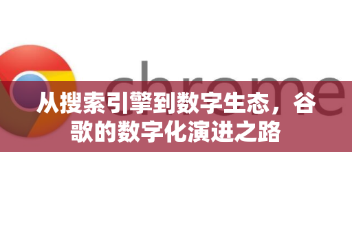 从搜索引擎到数字生态，谷歌的数字化演进之路