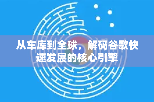 从车库到全球，解码谷歌快速发展的核心引擎-第1张图片-Google Chrome官方首页_极速谷歌浏览器