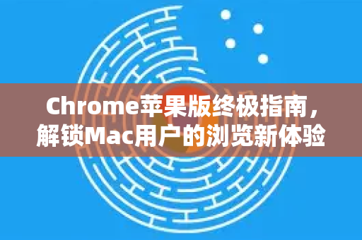 Chrome苹果版终极指南，解锁Mac用户的浏览新体验