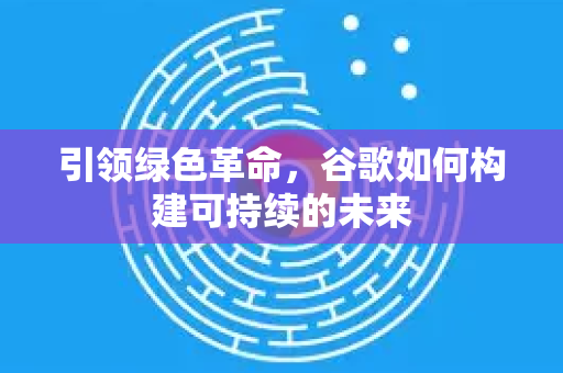 引领绿色革命，谷歌如何构建可持续的未来