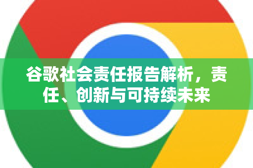 谷歌社会责任报告解析，责任、创新与可持续未来