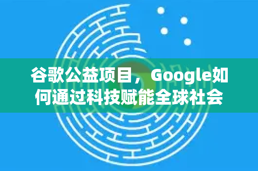 谷歌公益项目，Google如何通过科技赋能全球社会