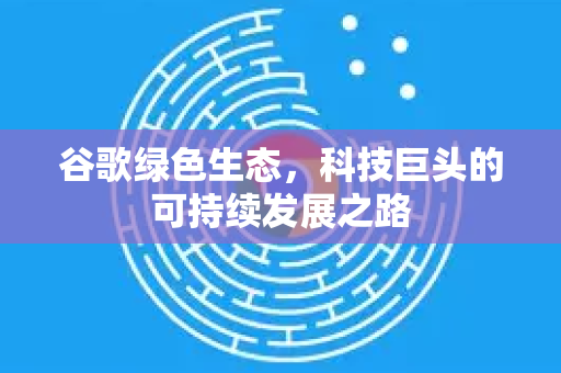 谷歌绿色生态，科技巨头的可持续发展之路