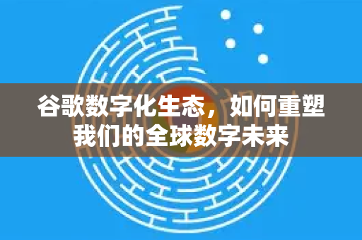 谷歌数字化生态，如何重塑我们的全球数字未来