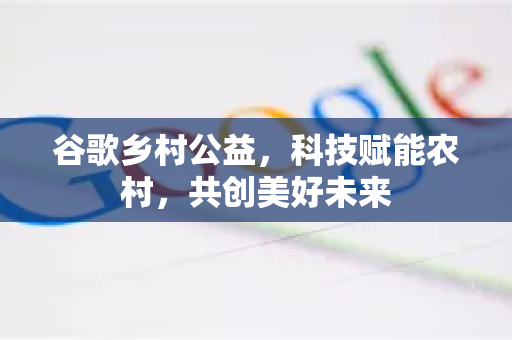 谷歌乡村公益，科技赋能农村，共创美好未来