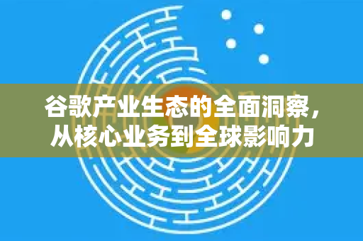 谷歌产业生态的全面洞察，从核心业务到全球影响力-第1张图片-Google Chrome官方首页_极速谷歌浏览器