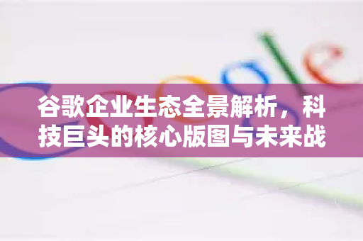 谷歌企业生态全景解析，科技巨头的核心版图与未来战略-第1张图片-Google Chrome官方首页_极速谷歌浏览器