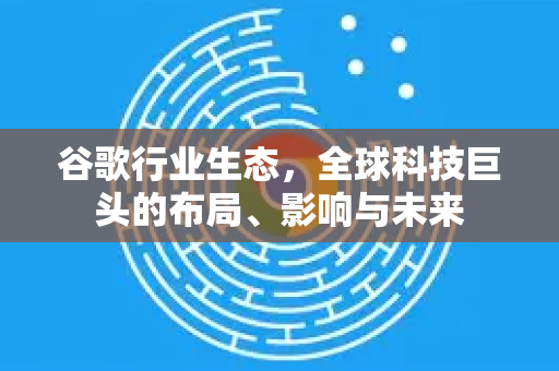 谷歌行业生态，全球科技巨头的布局、影响与未来