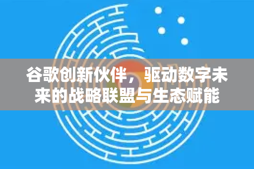 谷歌创新伙伴，驱动数字未来的战略联盟与生态赋能