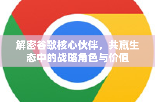 解密谷歌核心伙伴，共赢生态中的战略角色与价值