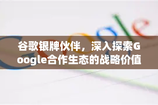 谷歌银牌伙伴，深入探索Google合作生态的战略价值