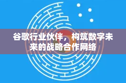 谷歌行业伙伴，构筑数字未来的战略合作网络