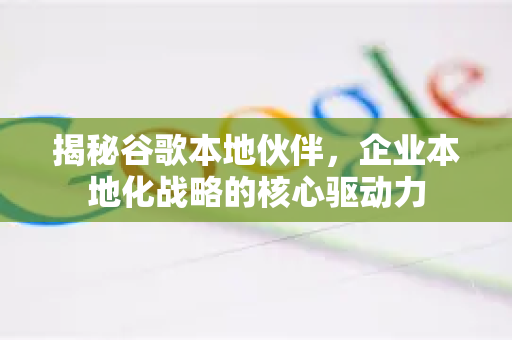 揭秘谷歌本地伙伴，企业本地化战略的核心驱动力