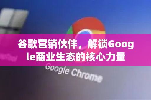 谷歌营销伙伴，解锁Google商业生态的核心力量