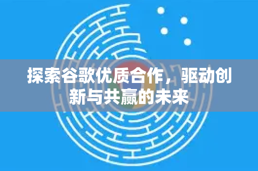 探索谷歌优质合作，驱动创新与共赢的未来