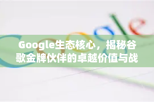 Google生态核心，揭秘谷歌金牌伙伴的卓越价值与战略意义