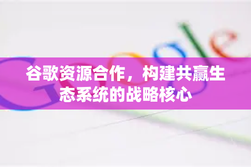 谷歌资源合作，构建共赢生态系统的战略核心