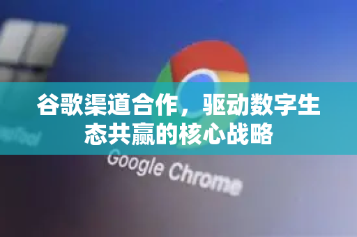 谷歌渠道合作，驱动数字生态共赢的核心战略-第1张图片-Google Chrome官方首页_极速谷歌浏览器