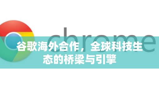 谷歌海外合作，全球科技生态的桥梁与引擎-第1张图片-Google Chrome官方首页_极速谷歌浏览器